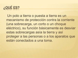 ¿QUÉ ES?
Un polo a tierra o puesta a tierra es un
mecanismo de protección contra la corriente
(una sobrecarga, un corto o un choque
eléctrico), su función básicamente es desviar
estas sobrecargas asía la tierra y así
proteger a las personas o a los aparatos que
están conectados a una toma.
 