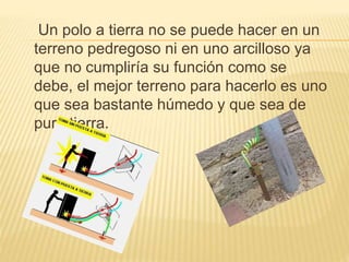 Un polo a tierra no se puede hacer en un
terreno pedregoso ni en uno arcilloso ya
que no cumpliría su función como se
debe, el mejor terreno para hacerlo es uno
que sea bastante húmedo y que sea de
pura tierra.
 