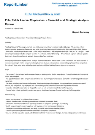 Find Industry reports, Company profiles
ReportLinker                                                                           and Market Statistics



                                              >> Get this Report Now by email!

Polo Ralph Lauren Corporation - Financial and Strategic Analysis
Review
Published on February 2009

                                                                                                                    Report Summary

Polo Ralph Lauren Corporation - Financial and Strategic Analysis Review


Summary


Polo Ralph Lauren (PRL) designs, markets and distributes premium luxury products in US and Europe. PRL operates in four
divisions: apparel; accessories; fragrances; and home furnishings. Its premium brands includes Blue Label; Chaps; Club Monaco;
Lauren; Polo; Polo by Ralph Lauren; Ralph Lauren; Ralph Lauren Black Label; Ralph Lauren Purple Label; RL; RLX; Rugby.              There
are namely three segments; the company operates in, wholesale, retail and licensing.            The wholesale segment caters to upscale
department stores, licensed stores, specialty stores, and golf and pro shops.


This report presents an in-depthbusiness, strategic and financial analysis of Polo Ralph Lauren Corporation. The report provides a
comprehensive insight into the company, including business structure and operations, executive biographies and key competitors.
The hallmark of the report is the detailed strategic analysis and Global Markets Direct's views on the company.


Scope


' The company's strengths and weaknesses and areas of development or decline are analyzed. Financial, strategic and operational
factors are considered.
' The opportunities open to the company are considered and its growth potential assessed. Competitive or technological threats are
highlighted.
' The report contains critical company information ' business structure and operations, the company history, major products and
services, key competitors, key employees and executive biographies, different locations and important subsidiaries.
' It provides detailed financial ratios for the past five years as well as interim ratios for the last four quarters.
' Financial ratios include profitability, margins and returns, liquidity and leverage, financial position and efficiency ratios.


Reasons to buy


' A quick 'one-stop-shop' to understand the company.
' Enhance business/sales activities by understanding customers' businesses better.
' Get detailed information and financial & strategic analysis on companies operating in your industry.
' Identify prospective partners and suppliers ' with key data on their businesses and locations.
' Capitalize on competitors' weaknesses and target the market opportunities available to them.
' Compare your company's financial trends with those of your peers / competitors.
' Scout for potential acquisition targets, with detailed insight into the companies' strategic, financial and operational performance.




Polo Ralph Lauren Corporation - Financial and Strategic Analysis Review                                                            Page 1/5
 