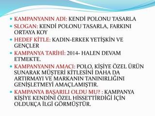  KAMPANYANIN ADI: KENDİ POLONU TASARLA
 SLOGAN: KENDİ POLONU TASARLA, FARKINI
ORTAYA KOY
 HEDEF KİTLE: KADIN-ERKEK YETİŞKİN VE
GENÇLER
 KAMPANYA TARİHİ: 2014- HALEN DEVAM
ETMEKTE.
 KAMPANYANIN AMACI: POLO, KİŞİYE ÖZEL ÜRÜN
SUNARAK MÜŞTERİ KİTLESİNİ DAHA DA
ARTIRMAYI VE MARKANIN TANINIRLIĞINI
GENİŞLETMEYİ AMAÇLAMIŞTIR.
 KAMPANYA BAŞARILI OLDU MU? : KAMPANYA
KİŞİYE KENDİNİ ÖZEL HİSSETTİRDİĞİ İÇİN
OLDUKÇA İLGİ GÖRMÜŞTÜR.
 