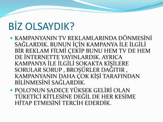 BİZ OLSAYDIK?
 KAMPANYANIN TV REKLAMLARINDA DÖNMESİNİ
SAĞLARDIK. BUNUN İÇİN KAMPANYA İLE İLGİLİ
BİR REKLAM FİLMİ ÇEKİP BUNU HEM TV DE HEM
DE İNTERNETTE YAYINLARDIK. AYRICA
KAMPANYA İLE İLGİLİ SOKAKTA KİŞİLERE
SORULAR SORUP , BROŞÜRLER DAĞITIR ,
KAMPANYANIN DAHA ÇOK KİŞİ TARAFINDAN
BİLİNMESİNİ SAĞLARDIK.
 POLO’NUN SADECE YÜKSEK GELİRİ OLAN
TÜKETİCİ KİTLESİNE DEĞİL DE HER KESİME
HİTAP ETMESİNİ TERCİH EDERDİK.
 