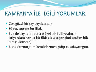 KAMPANYA İLE İLGİLİ YORUMLAR:
 Çok güzel bir şey bayıldım. :)
 Süper, tuttum bu fikri.
 Ben de bayıldım buna :) özel bir hediye almak
istiyordum harika bir fikir oldu, siparişimi verdim bile
:) teşekkürler :)
 Bunu duymuştum bende hemen gidip tasarlayacağım.
 