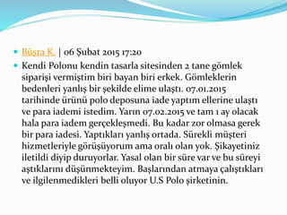  Büşra K. | 06 Şubat 2015 17:20
 Kendi Polonu kendin tasarla sitesinden 2 tane gömlek
siparişi vermiştim biri bayan biri erkek. Gömleklerin
bedenleri yanlış bir şekilde elime ulaştı. 07.01.2015
tarihinde ürünü polo deposuna iade yaptım ellerine ulaştı
ve para iademi istedim. Yarın 07.02.2015 ve tam 1 ay olacak
hala para iadem gerçekleşmedi. Bu kadar zor olmasa gerek
bir para iadesi. Yaptıkları yanlış ortada. Sürekli müşteri
hizmetleriyle görüşüyorum ama oralı olan yok. Şikayetiniz
iletildi diyip duruyorlar. Yasal olan bir süre var ve bu süreyi
aştıklarını düşünmekteyim. Başlarından atmaya çalıştıkları
ve ilgilenmedikleri belli oluyor U.S Polo şirketinin.
 