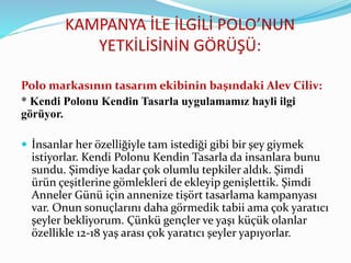 KAMPANYA İLE İLGİLİ POLO’NUN
YETKİLİSİNİN GÖRÜŞÜ:
Polo markasının tasarım ekibinin başındaki Alev Ciliv:
* Kendi Polonu Kendin Tasarla uygulamamız hayli ilgi
görüyor.
 İnsanlar her özelliğiyle tam istediği gibi bir şey giymek
istiyorlar. Kendi Polonu Kendin Tasarla da insanlara bunu
sundu. Şimdiye kadar çok olumlu tepkiler aldık. Şimdi
ürün çeşitlerine gömlekleri de ekleyip genişlettik. Şimdi
Anneler Günü için annenize tişört tasarlama kampanyası
var. Onun sonuçlarını daha görmedik tabii ama çok yaratıcı
şeyler bekliyorum. Çünkü gençler ve yaşı küçük olanlar
özellikle 12-18 yaş arası çok yaratıcı şeyler yapıyorlar.
 