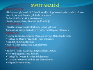 SWOT ANALİZİ
GÜÇLÜ YÖNLER:
•Türkiye’de giyim sektörü denilince akla ilk gelen markalardan biri olması.
•Yurt içi ve yurt dışında çok fazla tanınması
•Sadık bir tüketici kitlesinin olması
•Kalite standartları yüksek ürün Çeşitliliği
ZAYIF YÖNLER:
• Fiyatların bazı tüketici kitlesine pahalı gelmesi
•Sponsorluk faaliyetlerinde yeterince etkinlik gösterilmemesi
FIRSATLAR:
:• Dünya Pazarında Tekstile Duyulan İhtiyacı Değerlendirmesi
• Türkiye Ve Dünya Pazarında Hızla Büyümesi
• Kendi Stilini Oluşturması
• Her Yıl Ürün Yelpazesini Genişletmesi
TEHDİTLER:
• Türkiye Tekstil Pazarında Birçok Rakibi Olması
• Her Yıl Değişen Moda Sektörü
• Türkiye’de Oluşan Krizden Etkilenmesi
• Daralan Sektörde Kendine Yer Edinebilmesi
• Müşteri Memnuniyeti
 