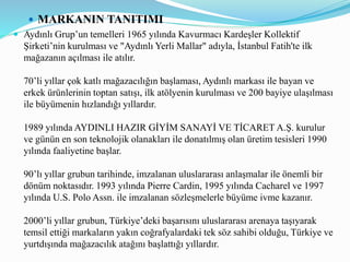  MARKANIN TANITIMI
 Aydınlı Grup’un temelleri 1965 yılında Kavurmacı Kardeşler Kollektif
Şirketi’nin kurulması ve "Aydınlı Yerli Mallar" adıyla, İstanbul Fatih'te ilk
mağazanın açılması ile atılır.
70’li yıllar çok katlı mağazacılığın başlaması, Aydınlı markası ile bayan ve
erkek ürünlerinin toptan satışı, ilk atölyenin kurulması ve 200 bayiye ulaşılması
ile büyümenin hızlandığı yıllardır.
1989 yılında AYDINLI HAZIR GİYİM SANAYİ VE TİCARET A.Ş. kurulur
ve günün en son teknolojik olanakları ile donatılmış olan üretim tesisleri 1990
yılında faaliyetine başlar.
90’lı yıllar grubun tarihinde, imzalanan uluslararası anlaşmalar ile önemli bir
dönüm noktasıdır. 1993 yılında Pierre Cardin, 1995 yılında Cacharel ve 1997
yılında U.S. Polo Assn. ile imzalanan sözleşmelerle büyüme ivme kazanır.
2000’li yıllar grubun, Türkiye’deki başarısını uluslararası arenaya taşıyarak
temsil ettiği markaların yakın coğrafyalardaki tek söz sahibi olduğu, Türkiye ve
yurtdışında mağazacılık atağını başlattığı yıllardır.
 
