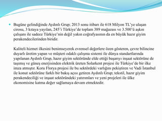  Bugüne gelindiğinde Aydınlı Grup; 2013 sonu itibarı ile 618 Milyon TL’ye ulaşan
cirosu, 3 kıtaya yayılan, 245’i Türkiye’de toplam 389 mağazası ve 3.500’ü aşkın
çalışanı ile sadece Türkiye’nin değil yakın coğrafyasının da en büyük hazır giyim
perakendecilerinden biridir.
Kaliteli hizmet ilkesini benimseyerek evrensel değerlere özen gösteren, çevre bilincine
duyarlı üretim yapan ve müşteri odaklı çalışma sistemi ile dünya standartlarında
yapılanan Aydınlı Grup, hazır giyim sektöründe elde ettiği başarıyı inşaat sektörüne de
taşımış ve güneş enerjisinden elektrik üreten Solarkent projesi ile Türkiye’de bir ilke
imza atmıştır. Koru Florya projesi ile bu sektördeki varlığını pekiştiren ve Vadi İstanbul
ile konut sektörüne farklı bir bakış açısı getiren Aydınlı Grup; tekstil, hazır giyim
perakendeciliği ve inşaat sektöründeki yatırımları ve yeni projeleri ile ülke
ekonomisine katma değer sağlamaya devam etmektedir.
 