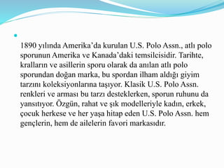 
1890 yılında Amerika’da kurulan U.S. Polo Assn., atlı polo
sporunun Amerika ve Kanada’daki temsilcisidir. Tarihte,
kralların ve asillerin sporu olarak da anılan atlı polo
sporundan doğan marka, bu spordan ilham aldığı giyim
tarzını koleksiyonlarına taşıyor. Klasik U.S. Polo Assn.
renkleri ve arması bu tarzı desteklerken, sporun ruhunu da
yansıtıyor. Özgün, rahat ve şık modelleriyle kadın, erkek,
çocuk herkese ve her yaşa hitap eden U.S. Polo Assn. hem
gençlerin, hem de ailelerin favori markasıdır.
 