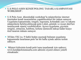  U.S POLO ASSN KENDİ POLONU TASARLA KAMPANYASI
WORKSHOP :
 U.S Polo Assn düzenlediği workshop’la müşterilerine internet
üzerinden kendi tasarımlarını yapabilecekleri bir imkan sunuyor.
Uygulama kapsamında; rengini, logosunu, kolundaki yazı ve rakamı
müşterilerin belirleyebileceği polo t-shirt, gömlek ve sweat shirt'leri
tasarlayarak sipariş verebilecekler. Ayrıca uygulama, giysinin
rengine, armasına, kalıbına, koluna işlenecek nakışa kadar kişiye
özel tasarım imkanı sunuyor.
 XS'den 5XL'ye, 9 farklı beden seçeneği bulunan uygulama
kapsamında tasarlanan polo’lar bir hafta içinde adrese teslim
ediliyor.
 Müşteri kitlesinin kendi polo’sunu tasarlamak için sadrece;
www.kendipolonutasarla.com adresini ziyaret etmesi yeterli
olmaktadır.
 