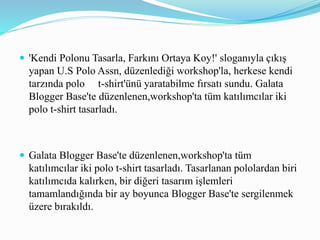  'Kendi Polonu Tasarla, Farkını Ortaya Koy!' sloganıyla çıkış
yapan U.S Polo Assn, düzenlediği workshop'la, herkese kendi
tarzında polo t-shirt'ünü yaratabilme fırsatı sundu. Galata
Blogger Base'te düzenlenen,workshop'ta tüm katılımcılar iki
polo t-shirt tasarladı.
 Galata Blogger Base'te düzenlenen,workshop'ta tüm
katılımcılar iki polo t-shirt tasarladı. Tasarlanan pololardan biri
katılımcıda kalırken, bir diğeri tasarım işlemleri
tamamlandığında bir ay boyunca Blogger Base'te sergilenmek
üzere bırakıldı.
 