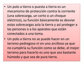• Un polo a tierra o puesta a tierra es un
mecanismo de protección contra la corriente
(una sobrecarga, un corto o un choque
eléctrico), su función básicamente es desviar
estas sobrecargas asía la tierra y así proteger a
las personas o a los aparatos que están
conectados a una toma.
• Un polo a tierra no se puede hacer en un
terreno pedregoso ni en uno arcilloso ya que
no cumpliría su función como se debe, el mejor
terreno para hacerlo es uno que sea bastante
húmedo y que sea de pura tierra.