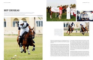 Image: Tony Ramirez/www.imagesofpolo.com
                                           28   polo +10 1st chukka                                                                                                                                                                                                                                         1st chukka polo +10   29




                                           Hot chukkas
                                           Polo in the Persian Gulf region has long been a fixed element of the international polo calendar.
                                           Highlights of the past season include the Dubai Polo Gold Cup Series, the H.H President of
                                           UAE Polo Cup and the Cartier International Dubai Polo Challenge.




                                                                                                                                                                                                                                                                                                                                                                                  Image: Ghantoot Racing  Polo Club
                                                                                                                                               By katrin langemann




                                                                                                                                                                                                                                                                                                                                       Image: Dubai Gold Cup/Gonzalo Etcheverry
                                                                                                                                                                                   Charlotte Casiraghi, daughter of
                                                                                                                                                                                 Princess Caroline of Monaco, and
                                                                                                                                                                                  Saeed Bin Drai with the La Marti-
                                                                                                                                                                                 na Best Playing Pony; the winners
                                                                                                                                                                                   of the HH President of UAE Polo
                                                                                                                                                                                 Cup: Team Zedan with Amr Zedan
                                                                                                                                                                                    (0), Manuel Elizalde (+2), Matias
                                                                                                                                                                                  “Bocha” (+3) and Ignacio “Nachi”
                                                                                                                                                                                  Heguy (+8); chukka at KBL Dubai
                                                                                                                                                                                                     Polo Gold Cup.




                                                                                                                                                                     When the hot, humid months start at the beginning of May, the          the patronage of HH Sheikh Falah Bin Zayed Al Nahyan is the big-
                                                                                                                                                                     temperature reaches above 40 degrees and rainfall falls to zero, the   gest tournament in the region. After two weeks of exciting chuk-
                                                                                                                                                                     United Arab Emirates can look back on seven months of excellent        kas, Amr Zedan (0), Manuel Elizalde (+2), Matias “Bocha” (+3)
                                                                                                                                                                     polo action.                                                           and a stunning Ignacio “Nachi” Heguy (+8) from team Zedan beat
                                                                                                                                                                                                                                            the winners of the KBL Dubai Polo Gold Cup, team Habtoor Polo
                                                                                                                                                                     The most prestigious events in the Arabic-speaking countries, which    with Mohammed Al Habtoor, Guillermo Cuitino, Fran Elizalde and
                                                                                                                                                                     regularly attract top players from across the world to the Persian     Hamza Mawaz. Ignacio Heguy, who has only played with his team
                                                                                                                                                                     Gulf, are the Dubai Polo Gold Cup Series under the patronage of        for one season and was goal-scoring king of the tournament with
                                                                                                                                                                     His Highness Sheikh Maktoum bin Mohammed bin Rashid Al Mak-            28 goals, said: “I am very happy that I was able to help my team
                                                                                                                                                                     toum, the ruler of Dubai and the acting president of the United Arab   win this tournament, but it was a team effort. This has been a great
                                                                                                                                                                     Emirates. Seven international polo teams met at the Dubai Polo        season for us. We’re very pleased to have won the biggest tourna-
                                                                                                                                                                     Equestrian Club to contest the title for the third time. Mohammed      ment of the year and are looking forward to playing more tourna-
                                                                                                                                                                     Al Habtoor, Chairman of the Dubai Polo Gold Cup Series, said, “It      ments together.”
                                                                                                                                                                     gets better every year – more well-known names on the field, bigger
                                                                                                                                                                     sponsors and even more spectators.” Despite a severe sandstorm and     International polo players also take part in the Cartier Internatio-
Image: Dubai Gold Cup/Gonzalo Etcheverry




                                                                                                                                                                     substitution of players due to injury, Al Yabhouni (0), Neves (+6),    nal Dubai Polo Challenge at Ali Albwardy’s Desert Palm Resort and
                                                                                                                                                                     Capella (+5) and Bourghi (+4) from the Abu Dhabi team managed          Desert Palm Polo Club in Dubai every year. This year is the seventh
                                                                                                                                                                     to win the coveted Dubai Silver Cup. Winner of the KBL Dubai Polo      time this renowned tournament has taken place, with title spon-
                                                                                                                                                                     Gold Cup was the Habtoor team with Guillermo Cuitino (+6), Igna-       sor Cartier’s team made up of Adriano Agosti (0), Mohammed Bin
                                                                                                                                                                     cio Acuna (+3), Francisco Elizalde (+6) and Mohammed Al Hab-           Drai (-1), Francisco Elizalde (+6) and Juan Jose Brane (+7) winning
                                                                                                                                                                     toor (0). With eight teams, the HH President of UAE Polo Cup under     the Challenge for the first time with a hard-won 10:9 victory.
 