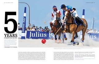 36   polo +10 world 1st chukka                                                                                                                                                                                                                                      1st chukka polo +10 world   37




5
years
of beach polo on Sylt
Anniversary chukkas: the Beach Polo
World Cup will take place for the fifth
time in 2012, with six international
teams due to kick off the tournament
in Hörnum. The event will once again
be sponsored by the Swiss banking
group Julius Bär.

by katrin langemann Photography holger widera
                                                                                                                                             Together with Gastón Maíquez (+6), Siegfried Grohs (0, left) from team Audi won the Julius Bär Beach Polo World Cup 2011. In the final, the two
                                                                                                                                             emerged victorious against the Julius Bär team with Lukas Sdrenka (0, right) and Sven Schneider (+3).




                                                It has become somewhat of a tradition: every Whitsun, polo players meet to play beach        the Sylt Catamaran Club. Players include last year’s winners Sieg-           polo on Sylt. Together with Sven Schneider (+3), he will contest
                                                polo on Sylt. Over the past five years, the Beach Polo World Cup on Hörnum’s Oststrand       fried Grohs (0) and Gastón Maíquez (+6) – but in spite of the suc-           the title once again, this time as part of Team Julius Bär.
                                                beach has become one of the most prestigious events on the polo calendar, attracting         cess they have enjoyed while playing together in the past, they
                                                over 10,000 spectators. The Swiss bank Julius Bär first sponsored the tournament in 2011     will be on different teams this year. Argentinian Maíquez will play          According to Kiki Schneider, “Adrenaline, tempo, teamwork,
                                                and will play a major role in the event again this year. As event organiser Kiki Schneider   for team Audi, supported by Christian Grimme (0), and Grohs                  beach, polo, Sylt – this combination is what makes Beach Polo
                                                explained, “Thanks to the generosity of Julius Bär last year, we were able to take a major   will play in Team Lanson alongside Germany’s best polo player                unique. We hope you have lots of fun at the fifth Julius Bär Beach
                                                step forward with the event. We received a lot of positive feedback from our guests and      and two-time winner of the Beach Polo World Cup, Thomas Win-                 Polo World Cup Sylt 2012.”
                                                they got to see lots of top-class competition, including some very close and dramatic mat-   ter (+5). The exceptionally talented up-and-coming player Lukas
                                                ches. We are very pleased that Julius Bär will be sponsoring the event again this year.”     Sdrenka (+1) from Hamburg – who won the Sylt tournament in                   More information about the teams and the current timetable, can be found
                                                Six international teams will launch the event on 26th and 27th May in the grounds of         2010 as a 14-year-old – is also never able to resist the lure of beach       on the Internet at www.polosylt.de
 