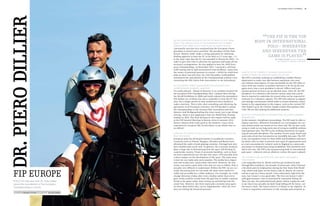 1st chukka polo +10 world              41




DR. piero dillier
                                                          As the European delegate for the FIP, what do you think
                                                          about the cancellation of the European Polo Champi-
                                                                                                                                                  “in international
                                                                                                                                               body
                                                                                                                                                    The FIP is the top

                                                          onships that were due to take place in Zurich in 2012?
                                                          I personally was also very surprised that the European Cham-
                                                                                                                                                         polo – wherever
                                                          pionships in Zurich were cancelled. The president of Polo Park                               and whenever the
                                                                                                                                                                                                            ”
                                                          Zurich, Markus Gräff, made a strong argument for obtaining
                                                          binding approval to host the EC as far back as 2,5 years ago – i.e.                            game is played.
                                                          at the same time that the EC was awarded to Vienna for 2010 – in                                           Dr. piero dillier European delegate for
                                                          order to give him time to advertise for sponsors and make all the                                            the Federation of International Polo (FIP)

                                                          necessary arrangements. He also applied to host the 2010 Euro-
                                                          pean Championships. In November 2011, I received a call from
                                                          Gräff stating that he had encountered some problems. I gave him
                                                          the names of potential sponsors to contact – which he could have       What is the FIP currently working on in Europe?
                                                          done as there was still time. On 12th December, Gräff publicly         Where is there the greatest need for action?
                                                          announced the cancellation of the Championships without even           The FIP is currently working on establishing a mobile finance
                                                          consulting the SPA (Swiss Polo Association) or me beforehand.          department to make sure that business operations can conti-
                                                                                                                                 nue without interruption. It’s just not feasible for the FIP office to
                                                          Do you expect great things from the European Polo                      move from one country to another and have to be set up all over
                                                          Championships in Maspe, Hanover?                                       again every time a new president is elected. Offices and a per-
                                                          I’m really pleased – Maspe in Hanover is an excellent location for     manent general secretary are an absolute must. After all, the FIP
                                                          the European Polo Championships 2012. I played there during            presidency is a voluntary role and the various tasks that a presi-
                                                          the World Exhibition in 2000 and really enjoyed the atmosphere.        dent is required to undertake far exceed what can be expected of
                                                          The Italian city of Siena was also a contender to host the EC this     someone in a voluntary capacity. The FIP will continue to support
                                                          year, but a longer period of time would have been needed to            and manage tournaments which make a certain monetary contri-
                                                          make a decision. This is why, after consulting and obtaining the       bution to the organisation in this respect, such as the current FIP
                                                          agreement of all European countries, the FIP decided to award          Polo World Cup at the Chinese Tianjin Goldin Metropolitan Polo
                                                          the championships to the German Polo Association and thus              Club. We are also looking for additional sponsors.
                                                          Hanover and Wolfgang Kailing this time round, just to get things
                                                          moving. Siena is now applying to host the World Polo Champi-           What is the Federation of International Polo (FIP) currently
                                                          onships in 2014. The final decision in this respect will be made       working on?
                                                          at the FIP General Meeting in Buenos Aires in autumn 2012.             At the moment, disciplinary proceedings. The FIP must be able to
                                                          Siena’s chances look really good at the moment. I have never           impose sanctions. Whenever boundaries are overstepped, the cur-
                                                          experienced a situation like Zurich before in my whole time as         rent statutes mean our hands are too often tied. We are also conti-
                                                          an official.                                                           nuing to work on our long-term aim of trying to establish uniform
                                                                                                                                 international rules. The FIP is also working intensively on regula-
                                                          How has the sport of polo as a sport developed over the                ting all new polo disciplines. The number of new arena, beach and
                                                          past ten years?                                                        snow polo events has increased at an incredibly fast pace. The FIP
                                                          European polo has developed mainly in peripheral countries.            is the top regulatory body for these fields and disciplines and must
                                                          Countries such as Poland, Hungary, Slovakia and Russia have            lay down rules in order to prevent new types of organisations such
                                                          all joined the ranks of polo playing countries. Portugal now also      as a new association for women’s polo in England or a snow polo
                                                          has a healthy polo scene now. In general, the economic situation       association in Finland from being established. This should be avoi­
                                                          plays a huge role in determining how the sport will develop in         ded at all costs. The FIP is the top governing body in international
                                                          a particular country. Times of economic hardship, such as those        polo sport – wherever and on whatever surface the sport is played.
                                                          we have experienced over the past few years, will naturally have
                                                          a direct impact on the development of the sport. The main issue        You yourself are an excellent and highly successful
                                                          is how we can make polo more popular. The media has a impor-           polo player.
                                                          tant role to play here, particularly television. However, for tele-    I am originally from St. Moritz and first got involved in polo
                                                          vision, you need a sport with rules that are easy to follow. Polo is   through Reto Gaudenzi, the founder of snow polo. After I learned
                                                          actually very difficult to understand. Within the FIP, we are cur-     a bit about polo by helping him during the first Snow Polo World


   fip europe
                                                          rently discussing how we can make the sport more media-fri-            Cup, which took place on the frozen Lake St. Moritz, he convin-
                                                          endly and accessible for a wider audience. For example, we could       ced me to get on a horse myself. I was enthusiastic right from the
                                                          change direction of play after every chukka rather than every          start, but I wasn’t a very good rider. The first two horses I rode I
                                                          goal. Goals could be scored from the goal line to enable a quicker     sold again because I was so frustrated by constantly falling off.
   POLO+10 interview with Dr. Piero Dillier               finish to the game rather than setting up and hitting from the         Then one day, the professional polo player Adrian Laplacette said
   about the cancellation of the European                 centre line. However, the three main polo countries must agree         to me that it was actually my fault I kept falling off the horse, not
   Championships in Zurich.                               on these ideas before they can be implemented – after all, even        the horse’s fault. The horses weren’t to blame in the slightest. So
                                                          they are feeling the financial pressure.                               I went to Argentina and learnt to ride and play polo properly.
   Interview stefanie stüting Photography Holger Widera
 
