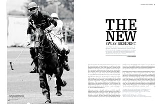 Image: Veronika Faustmann/www.polo-photography.com
                                                                                                                                                                                                            1st chukka polo +10 world   43




                                                                                                                                 The
                                                                                                                                  New
                                                                                                                                  Swiss Resident
                                                                                                                                  Chris Kiesel has worked as a trainer and manager at
                                                                                                                                  the Polo Club Bern in Switzerland for just over a year.
                                                                                                                                  POLO+10 met the +2 player and chatted with him about
                                                                                                                                  his new job, polo plans for the 2012 season and the
                                                                                                                                  moving boxes he has yet to unpack.

                                                                                                                                                                              by katrin langemann




                                                                                             Even though Chris Kiesel has lived in Berne for just over a year,       will of course be the highlight of the calendar once again. We also
                                                                                             he hasn’t really made himself at home yet – as proven by his many       have two or three smaller invitation-only tournaments which are
                                                                                             unpacked moving boxes. “I’m really enjoying it though and the           mainly about having fun and giving new members and beginners
                                                                                             members are very supportive. I also really like the Swiss attitude to   the opportunity to get a taste of playing in a tournament.”
                                                                                             life – and not just because everyone told me that the Bernese were
                                                                                             very laid back (laughs). It’s certainly not the case on the pitch –     Kiesel, who used to work as a coach with Thomas Winter in Ham-
                                                                                             they’re often far too quick, quicker than the ball”, said Chris Kie-    burg, will also pay a return visit to Germany this year, where
                                                                                             sel with a big grin, reminiscing about his first days in Switzerland.   he will play some tournaments with his former colleagues and
                                                                                                                                                                     take part in qualifying events for the European Championships in
                                                                                             Since the start of last year, the +2 player has worked as a trainer     Maspe with Heinrich Dumrath (+2), Caspar Crasemann (+2) and
                                                                                             and manager at the Polo Club Bern and is responsible for making         Niclas Sandweg (+1). “I’m really looking forward to playing with
                                                                                             sure everything runs smoothly – from training the horses and            some of the Hamburg boys from the youth team again. Most of
                                                                                             organising tournaments to planning and implementing lessons             them have since become men and we can now look each other in
                                                                                             and courses. “With our board of directors and employees, we have        the eye – not just in terms of height, but also in terms of playing
                                                                                             taken a step in the right direction this year. This is proven by the    skills.” He will also play the German Medium Goal Championships
                                                                                             high level of interest shown in our lessons, courses, events and also   with his brother Marco at Gut Aspern and take part in Springtime
                                                                                             our members. In spite of this, we still have a lot of work ahead of     Polo in Landsberg with his father Dr Günther Kiesel. 
                                                                                             us. But I’m looking forward to it!”
                                                                                                                                                                     The most important Swiss polo tournaments 2012
                                                                                             Following an injury to his right wrist last year which meant he         Swiss Low Goal Championships, Veytay, 14th-17th June 2012
                                                                                             had slow down a bit in terms of his polo playing, Chris Kiesel is       Swiss Medium Goal Championships, Zurich, 21st-24th June 2012
                                                                                             now looking forward to the new season, “My right wrist is still a       Berner Polo Trophy, Berne, 7th-8th July 2012
                                                                                             concern. It’s still not as good as it should be. But I think I’m on     Ascona Polo Cup, Ascona, 13th-15th July 2012
                                                     33-year-old Chris Kiesel not only       the road to recovery. The 2012 season in Berne will be played on        Hublot Polo Gold Cup, Gstaad, 16th-18th August 2012
                                                     cuts a good figure on a polo pony,      a new pitch which we prepared last year. Our Berner Polo Trophy         Jaeger-LeCoultre Trophy, Veytay, 22nd August-2nd September 2012
                                                     but is also one of the youngest trai-
                                                     ners in the business.
 
