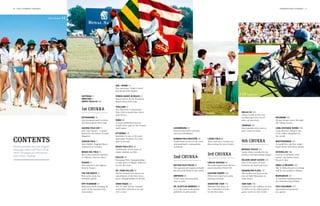 6   polo +10 world Contents                                                                                                                                                                                                                  Contents polo +10 world        7




                                USA / Miami   14




                                                   120 Jodhpur

                                                                                            USA / MIami 14
                                                                                            The American “Triple Crown”
                                                                                            and Beach Polo Miami.

                                                            Editorial 3                     Prince Harry in Brazil 21
                                                                                                                                                                                                     110 Argentina
                                                            Greeting 5                      Royal victory in the Sentebale
                                                            About Polo+10 154               Royal Salute Polo Cup.

                                                                                            Thailand 22
                                                            1st chukka                      The Thai Polo & Equestrian
                                                                                            Polo Club is South-East Asia’s
                                                                                            polo mecca.
                                                                                                                                                      98 Carlos Gracida                               Shilai Liu 118
                                                                                                                                                                                                      China is well on the way
                                                            Sotogrande 10                                                                                                                             to enjoying a new era of           Deilmann 140
                                                            Top European polo location:     Dubai 28                                                                                                  polo, an interview.                20-day dream cruise through
                                                            the Santa María Polo Club.      A long-established interna-                                                                                                                  the Indian Ocean.
                                                                                            tional event: polo in the Persian                                                                         Jodhpur 120
                                                            Ascona polo cup 11              Gulf region.                        Luxembourg 44                                                         International polo stars at        Long-distance riding 143
                                                            Polo und Ascona – a grand                                           International polo activities                                         polo events in India.              Long-distance riding is one
                                                            liaison by the shores of Lake   Kitzbühel 30                        and new friendships.                                                                                     of the oldest disciplines in
                                                            Maggiore.                       Kitzbühel is one of the most                                                                                                                 the world.

contents                                                    Gaucho Polo 11
                                                            Polo thriller: England beats
                                                                                            important locations for snow
                                                                                            polo in Europe.
                                                                                                                                German Polo Masters 46
                                                                                                                                Anniversary of one of the most
                                                                                                                                renowned polo tournaments
                                                                                                                                                                     Ladies Polo 80
                                                                                                                                                                     More and more women are
                                                                                                                                                                     discovering the joys of polo.
                                                                                                                                                                                                      4th chukka                         Meistersinger 145
                                                                                                                                                                                                                                         A world first: the first single-
World première: the first English-                          Argentina in London.            Beach Polo Sylt 36                  in Europe.                                                                                               hand watch with three hands.
language edition of POLO+10 is                                                              Celebration of five years of                                                                              Michael Poliza 124
here! 156 pages of nothing but                              Museo Del Polo 12               sandy chukkas on Sylt.                                                                                    South Africa revealed in im-       Seychelles 146
                                                            New polo museum planned                                                                                  3rd chukka                       pressive and fascinating images.   Luxury in harmony with
polo. Enjoy reading!
                                                            in Palermo, Buenos Aires.       Polo Ec 38                          2nd chukka                                                                                               nature: the Sainte-Anne
                                                                                            European Polo Championships                                                                               Delaire Graff Estate 132           Resort & Spa.
                                                            France 12                       to take place in Maspe, Hanover                                          Carlos Gracida 98                One of the most coveted
                                                            Polo played to the highest      for the first time.                 Battro Polo Fields 54                The polo legend from Mexico      locations for food and wine.       Engel & Völkers 149
                                                            level in France.                                                    The agricultural engineers build     interviewed by POLO+10.                                             The Is Molas Resort was desig-
                                                                                            Dr. Piero Dillier 40                the best polo fields in the world.                                    Kensington Place 137               ned by star architect Fuksas.
                                                            The far north 13                POLO+10 interview about the                                              Eastern Europe 102               The perfect city hotel at the
                                                            Polo news from the              cancellation of the Polo Euro-      Umpiring 60                          POLO+10 visited new polo         foot of Table Mountain in          Marrakesh 151
                                                            Swedish capital.                pean Championships in Zurich.       A hot topic and perennial            playing countries.               Cape Town.                         A visionary building project:
                                                                                                                                issue in polo.                                                                                           the Domaine Royal Palm.
                                                            DPV Yearbook 13                 Chris Kiesel 42                                                          Argentine Tour 110               Sabi Sabi 139
                                                            Reference book marking 40       The 33-year-old has worked          Dr. Blättler Monnier 76              Matches took place at            Experience the wildness of Sou-    Polo Calendar 152
                                                            years of the German Polo        at the Polo Club Bern for just      A vet discusses orthopaedic          the “Cathedral of Polo”          th Africa at the oldest private    Upcoming tournaments
                                                            Association.                    over a year.                        problems in polo ponies.             for the first time.              game reserve in the world.         at a glance.
 