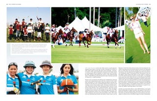 88   polo +10 world 2nd chukka                                                                                                                                                                         2nd chukka polo +10 world   89




                                                                                                                                                                                                                                                                                     Images (2): Thai Polo Club
                                                       Below: The first ever ladies exhibition match in China, which took place during
                                                       the Royal Salute China Open, October 2011 at Tang Polo Club, Beijing. Above:
                                                       Even the youngsters are kept in sight and fostered with optimal training and
                                                       coaching opportunities.
                                                       Right: In the Thai Polo Club near Pattaya, Nuthinee Tanner created the Pink Polo
                                                       Ladies Tournament – an original polo spectacle, which has generated notewor-
                                                       thy donations for charitable purposes. La Martin designed a pink saddle for the
                                                       tournament, which was auctioned off for charity.




                                                                                                                                          The Lady Pioneers: In the early 20th century, as polo spread to       Woolmer’s Park Polo Club and her mother and sister played in the
                                                                                                                                          England from India, it became socially acceptable for women to        1940s) truly pioneered the breakthrough for women into high-goal
                                                                                                                                          ride astride while wearing split skirts and eventually... breeches.   polo. In 1979 Claire was the first woman ever to win the Queen‘s
                                                                                                                                          As early as 1905, Queen Alexandra witnessed an all ladies match       Cup and in 1991 she captained the English team who won the first
                                                                                                                                          at the Ranelagh Club in England, in which some wore breeches.         ever worldwide Ladies‘ International Polo Tournament. She was
                                                                                                                                          By 1920, Taunton Vale boasted the country’s only registered lady      the highest rated woman polo player in the world at +5-goals (a
                                                                                                                                          player, Noëla Whiting, who had learned to play in Burma and held      record she shared with the American Sunny Hale), was England
                                                                                                                                          an impressive +2-goal handicap.                                       team coach from 2001-2008 and now runs the Beaufort Polo Club,
                                                                                                                                                                                                                which focuses on encouraging young players and hosts many Pony
                                                                                                                                          Women were accepted by the British polo establishment relatively      Club events. Her sons Luke and Mark are both international pro-
                                                                                                                                          easily, and comparatively early, with the creation of the Ladies      fessionals and her husband Simon is a Steward of the Hurlingham
Images (2): Tang Polo Club, Tracey Sheeran




                                                                                                                                          Polo Association in 1938. Many important figures became pro-          Polo Association. Continuing in Britain’s tradition of producing
                                                                                                                                          minent on the polo scene, including Daphne Lakin (sister of Lord      world class lady players, her daughter Emma plays off an impres-
                                                                                                                                          Cowdray, owner of the Cowdrey estate, “the home of British polo”),    sive 2 handicap and Nina Clarkin (neé Vestey) at +4-goals is cur-
                                                                                                                                          Judy Forewood and Mrs Peter Flemming (better known as the             rently the highest rated lady player in the world.
                                                                                                                                          actress Celia Johnson, star of “Brief Encounter” and sister in law
                                                                                                                                          of James Bond creator, Ian Flemming). By the 1970s, the biggest       Another successful lady player is Clare Milford Haven, the 0-goal
                                                                                                                                          challenge was for women to be accepted in high goal circles. Two      Brand Ambassador of Jaeger-leCoultre and captain of their UK 12
                                                                                                                                          highly influential women were instrumental in changing this:          goal team, based at Cowdray Park. Previously, Clare won the Bri-
                                                                                                                                          Claire Tomlinson (née Lucas) and Lavinia Black. Claire, who comes     tish Gold Cup with the Bucking Broncos team and now also parti-
                                                                                                                                          from an influential polo family (her father Arthur Lucas, ran the     cipates in charity events with fellow Jaeger-leCoultre Ambassador,
 
