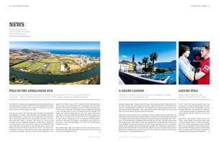 10   polo +10 world 1st chukka                                                                                                                                                                                                                                       1st chukka polo +10 world   11




news
Current news and facts
from the world of european
and international polo.




Polo in the Andalusian sun                                                                                                                           A grand liaison                                                                                Gaucho Polo
One of the most important polo destinations in Europe – the Santa María Polo Club in the Spanish resort of                                           Following a successful Ascona Polo Cup 2011, anticipation is already                           England beats Argentina at the
Sotogrande – hosts the BMW International Tournament, which regularly attracts top international players.                                             mounting for the unique event this year.                                                       Gaucho International Polo in London.



It is difficult to believe that Sotogrande was almost deserted until   and the first Silver Cup in 1973. Today, both the Gold and Silver             All good things come in threes and in this case, they mark the start of what will surely       At the end of the normal match time, the
the beginning of the 1960s. Only in 1964 was Sotogrande, which is      Cups are part of the World Polo Tour and regularly attract the best           be a great liaison: polo and Ascona have made a name for themselves over the past two          score was 15:15 and the winners had to be deci-
located in the San Roque (Cadiz) region, established as one of the     players in the world to Andalusia. Last year marked the 40th anni-            years as an unforgettable combination. The 3rd Polo Cup Ascona promises to be another          ded by penalty shootout. The English team led
most exclusive luxury resorts in Europe.                               versary of the Gold Cup, with players such as Pablo MacDonough                sporting and social masterpiece. Four international teams will compete for the Ascona          by Jamie Morrison (+4) held their nerve better
                                                                       (+10), Facundo Pieres (+10) and Eduardo Novillo Estrada (+9)                  Polo Cup on the former airport grounds for four days.                                          – with England beating the Argentinian team
Just one year later, the first polo field was built at Sotogrande,     taking part. International polo stars are once again expected to                                                                                                             under Ignacio “Nacho” Figueras (+6) by just
the legendary “La Playa”. With this field, the foundation stone for    take part in this year’s BMW International Polo Tournament from               Well-known team sponsors such as Bentley-Giardino, Styger+Partner, Julius Bär and              one goal.
the establishment of one of the most important polo destinati-         28th July to 1st September. At the start of the European season               Andermatt Swiss Alp will each send three players into the arena. It has become something
ons in Europe was laid. The first tournament took place two years      in April, players competed for the Jose Ignacio Domecq Memo-                  of a tradition that the polo players take part in a parade through Ascona before the tourna-   Katie Price and Leandro Penna, Denise van
later with four teams. “La Playa” fell victim to a severe storm        rial for the 33rd time. The Scapa – Los Dragones team rode to vic-            ment. Uwe Zimmermann, president of the Polo Club Ascona, said, “The Polo Club Ascona           Outen, Lydia Bright and Lauren Pope from
in 1984 and was completely destroyed. Today, polo is played on         tory with a close and hard-fought 13:12 win over the Bayswater                was founded at the end of 2009 and the first Ascona Polo Cup took place by the shores of       “The Only Way Is Essex”, as well as Zoe Hard-
nine polo fields at the Santa María Polo Club Sotogrande. The          London Gin team.                                                              Lake Maggiore the following summer. The club and tournament are now a permanent                man from comedy dating game show “Take Me
most important tournament in the Spanish polo season is the                                                                                          fixture of the national and international polo calendar. The tournament has become a           Out” were in attendance at the Gaucho Inter-
BMW International Polo Tournament, where top internatio-               More information and current dates for polo tournaments at the                great social event and attracts more and more visitors every year. Ascona, which is rich in    national Polo tournament. Music was provided
nal players compete for the bronze, silver and gold trophies over      Santa María Polo Club Sotogrande can be found on the Internet at              joie de vivre and glamorous style, has entered a new chapter in its history with the Polo      by the Grammy-award winning Argentinian/
a period of five weeks. The first Gold Cup was awarded in 1971         www.santamariapoloclub.com                                                    Cup and club.” www.poloclubascona.ch                                                          Uruguayan electrotango band Bajofondo.


                                                                                                                      Image: Santa María Polo Club   Images: Ticino Ascona, The Gaucho Polo International/ KK Communications
 