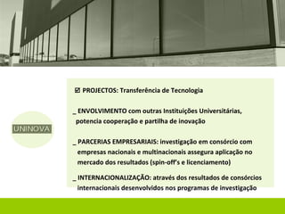  PROJECTOS: Transferência de Tecnologia


_ ENVOLVIMENTO com outras Instituições Universitárias,
 potencia cooperação e partilha de inovação

_ PARCERIAS EMPRESARIAIS: investigação em consórcio com
  empresas nacionais e multinacionais assegura aplicação no
  mercado dos resultados (spin-off’s e licenciamento)

_ INTERNACIONALIZAÇÃO: através dos resultados de consórcios
  internacionais desenvolvidos nos programas de investigação
 