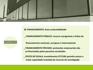  FINANCIAMENTO: Auto-sustentabilidade


_ FINANCIAMENTO PÚBLICO: recurso a programas e linhas de

  financiamento nacionais, europeus e internacionais

_ FINANCIAMENTO PRIVADO: protocolos empresariais são
  co-financiados pelos parceiros envolvidos

_ EFEITO DE ESCALA: envolvimento FCT/UNL permite acesso a
  maior capacidade instalada de recursos de investigação
 