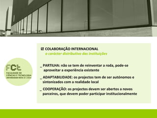  COLABORAÇÃO INTERNACIONAL
   o carácter distributivo das instituições


_ PARTILHA: não se tem de reinventar a roda, pode-se
  aproveitar a experiência existente
_ ADAPTABILIDADE: os projectos tem de ser autónomos e
  sintonizados com a realidade local
_ COOPERAÇÃO: os projectos devem ser abertos a novos
  parceiros, que devem poder participar institucionalmente
 