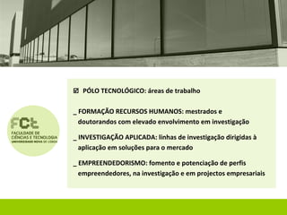  PÓLO TECNOLÓGICO: áreas de trabalho


_ FORMAÇÃO RECURSOS HUMANOS: mestrados e
  doutorandos com elevado envolvimento em investigação

_ INVESTIGAÇÃO APLICADA: linhas de investigação dirigidas à
  aplicação em soluções para o mercado

_ EMPREENDEDORISMO: fomento e potenciação de perfis
  empreendedores, na investigação e em projectos empresariais
 