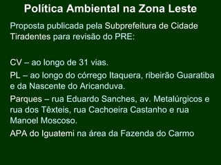 Política Ambiental na Zona Leste
Proposta publicada pela Subprefeitura de Cidade
Tiradentes para revisão do PRE:


CV – ao longo de 31 vias.
PL – ao longo do córrego Itaquera, ribeirão Guaratiba
e da Nascente do Aricanduva.
Parques – rua Eduardo Sanches, av. Metalúrgicos e
rua dos Têxteis, rua Cachoeira Castanho e rua
Manoel Moscoso.
APA do Iguatemi na área da Fazenda do Carmo
 