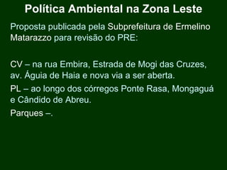 Política Ambiental na Zona Leste
Proposta publicada pela Subprefeitura de Ermelino
Matarazzo para revisão do PRE:


CV – na rua Embira, Estrada de Mogi das Cruzes,
av. Águia de Haia e nova via a ser aberta.
PL – ao longo dos córregos Ponte Rasa, Mongaguá
e Cândido de Abreu.
Parques –.
 