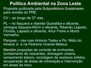 Política Ambiental na Zona Leste
Proposta publicada pela Subprefeitura Guaianases
para revisão do PRE:
CV – ao longo de 37 vias.
PL – rio Itaquera e ribeirão Guaratiba e afluente,
córregos Itaquera-Mirim e afluente, Ribeirão Lajeado,
Florista, Lajeado e afluente, Artur Freire e Morro
Vermelho.
Parques – nas ruas Antonio Tadeu e Pe. Nildo do
Amaral Jr, e na Pedreira Vicente Mateus.
Mantém propostas de controle de enchentes,
tombamento de nascentes, drenagem urbana,
saneamento básico, reciclagem de resíduos sólidos,
recuperação de áreas de mineração,e intervenção
em áreas de risco.
 