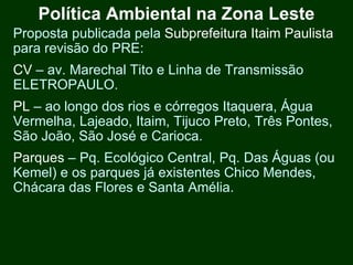 Política Ambiental na Zona Leste
Proposta publicada pela Subprefeitura Itaim Paulista
para revisão do PRE:
CV – av. Marechal Tito e Linha de Transmissão
ELETROPAULO.
PL – ao longo dos rios e córregos Itaquera, Água
Vermelha, Lajeado, Itaim, Tijuco Preto, Três Pontes,
São João, São José e Carioca.
Parques – Pq. Ecológico Central, Pq. Das Águas (ou
Kemel) e os parques já existentes Chico Mendes,
Chácara das Flores e Santa Amélia.
 
