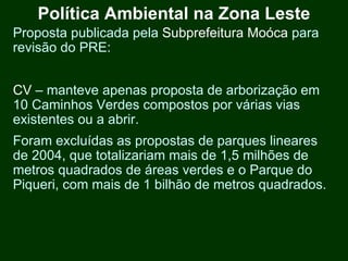 Política Ambiental na Zona Leste
Proposta publicada pela Subprefeitura Moóca para
revisão do PRE:


CV – manteve apenas proposta de arborização em
10 Caminhos Verdes compostos por várias vias
existentes ou a abrir.
Foram excluídas as propostas de parques lineares
de 2004, que totalizariam mais de 1,5 milhões de
metros quadrados de áreas verdes e o Parque do
Piqueri, com mais de 1 bilhão de metros quadrados.
 