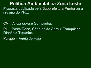 Política Ambiental na Zona Leste
Proposta publicada pela Subprefeitura Penha para
revisão do PRE:


CV – Aricanduva e Gamelinha.
PL – Ponte Rasa, Cândido de Abreu, Franquinho,
Rincão e Tiquatira.
Parque – Águia de Haia
 