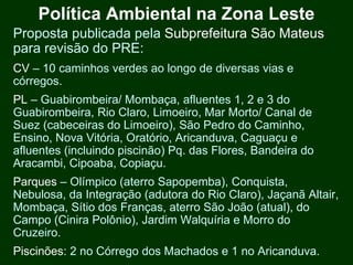 Política Ambiental na Zona Leste
Proposta publicada pela Subprefeitura São Mateus
para revisão do PRE:
CV – 10 caminhos verdes ao longo de diversas vias e
córregos.
PL – Guabirombeira/ Mombaça, afluentes 1, 2 e 3 do
Guabirombeira, Rio Claro, Limoeiro, Mar Morto/ Canal de
Suez (cabeceiras do Limoeiro), São Pedro do Caminho,
Ensino, Nova Vitória, Oratório, Aricanduva, Caguaçu e
afluentes (incluindo piscinão) Pq. das Flores, Bandeira do
Aracambi, Cipoaba, Copiaçu.
Parques – Olímpico (aterro Sapopemba), Conquista,
Nebulosa, da Integração (adutora do Rio Claro), Jaçanã Altair,
Mombaça, Sítio dos Franças, aterro São João (atual), do
Campo (Cinira Polônio), Jardim Walquíria e Morro do
Cruzeiro.
Piscinões: 2 no Córrego dos Machados e 1 no Aricanduva.
 