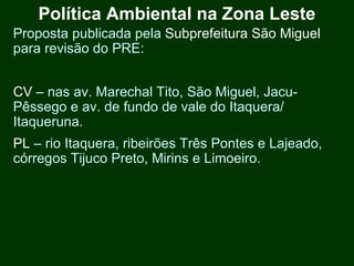 Política Ambiental na Zona Leste
Proposta publicada pela Subprefeitura São Miguel
para revisão do PRE:


CV – nas av. Marechal Tito, São Miguel, Jacu-
Pêssego e av. de fundo de vale do Itaquera/
Itaqueruna.
PL – rio Itaquera, ribeirões Três Pontes e Lajeado,
córregos Tijuco Preto, Mirins e Limoeiro.
 