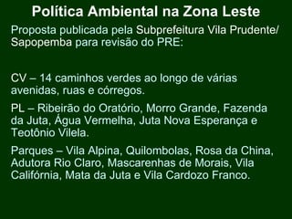 Política Ambiental na Zona Leste
Proposta publicada pela Subprefeitura Vila Prudente/
Sapopemba para revisão do PRE:


CV – 14 caminhos verdes ao longo de várias
avenidas, ruas e córregos.
PL – Ribeirão do Oratório, Morro Grande, Fazenda
da Juta, Água Vermelha, Juta Nova Esperança e
Teotônio Vilela.
Parques – Vila Alpina, Quilombolas, Rosa da China,
Adutora Rio Claro, Mascarenhas de Morais, Vila
Califórnia, Mata da Juta e Vila Cardozo Franco.
 
