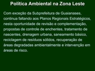Política Ambiental na Zona Leste
Com exceção da Subprefeitura de Guaianases,
continua faltando aos Planos Regionais Estratégicos,
nesta oportunidade de revisão e complementação,
propostas de controle de enchentes, tratamento de
nascentes, drenagem urbana, saneamento básico,
reciclagem de resíduos sólidos, recuperação de
áreas degradadas ambientalmente e intervenção em
áreas de risco.
 
