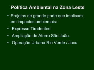 Política Ambiental na Zona Leste
• Projetos de grande porte que implicam
  em impactos ambientais:
• Expresso Tiradentes
• Ampliação do Aterro São João
• Operação Urbana Rio Verde / Jacu
 