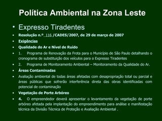 Política Ambiental na Zona Leste
• Expresso Tiradentes
•   Resolução n.º 116 /CADES/2007, de 29 de março de 2007
•   Exigências
•   Qualidade do Ar e Nível de Ruído
•   1.      Programa de Renovação da Frota para o Município de São Paulo detalhando o
    cronograma de substituição dos veículos para o Expresso Tiradentes
•   2.      Programa de Monitoramento Ambiental – Monitoramento da Qualidade do Ar.
•   Áreas Contaminadas
•   Avaliação ambiental de todas áreas afetadas com desapropriação total ou parcial e
    áreas públicas que sofrerão interferência direta das obras identificadas com
    potencial de contaminação
•   Vegetação de Porte Arbóreo
•   4.      O empreendedor deverá apresentar o levantamento da vegetação de porte
    arbóreo afetada pela implantação do empreendimento para análise e manifestação
    técnica da Divisão Técnica de Proteção e Avaliação Ambiental .
 