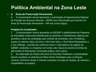 Política Ambiental na Zona Leste
•   5.     Áreas de Preservação Permanente
    6.      O empreendedor deverá apresentar a autorização do Departamento Estadual
    de Proteção dos Recursos Naturais – DEPRN para intervenções que ocorram em
    Áreas de Preservação Permanente – APP dos cursos d’água..

    Projetos Co-Localizados
    7.      O empreendedor deverá apresentar ao DECONT o detalhamento do Programa
    de Articulação Institucional identificando as diretrizes e interferências relativas aos:
    piscinões e obras de canalização para controle de enchentes, com a Prefeitura,
    ajustes no sistema viário, tal como o Mini Anel Viário, o Anel Viário Metropolitano e
    a Jacu Pêssego, previsão dos coletores-tronco e interceptores de esgotos da
    SABESP, existentes e a implantar em fundos vale; faixas de domínio de linhas de
    alta tensão da Eletropaulo; iluminação pública, entre outros.
    8.      Na elaboração do Projeto Executivo do Expresso Tiradentes o empreendedor
    deverá considerar as diretrizes do Plano Diretor Estratégico para os Parques
    Lineares, Caminhos Verdes e Ciclovias propostos ao longo do traçado, de maneira a
    compatibilizar os projetos.
 