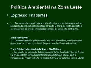 Política Ambiental na Zona Leste
• Expresso Tiradentes
•   9.      No que se refere as ciclovias e aos bicicletários, sua implantação deverá ser
    acompanhada de gerenciamento eficaz por parte SPTrans, de modo a garantir a
    continuidade da adesão de interessados ao modo de transporte por bicicleta.



    Áreas Permeáveis
    10.  Como compensação pela supressão das áreas permeáveis, o empreendedor
    deverá elaborar projeto e implantar Parque Linear do Córrego Aricanduva.

    Praça Felisberto Fernandes da Silva – São Mateus
    11.  Por ocasião da solicitação da Licença Ambiental de Instalação – LAI do Trecho
    5 o empreendedor deverá apresentar relatório contendo a solução para a
    transposição da Praça Felisberto Fernandes da Silva a ser solicitado junto a SIURB.
 