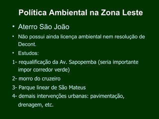 Política Ambiental na Zona Leste
• Aterro São João
• Não possui ainda licença ambiental nem resolução de
  Decont.
• Estudos:
1- requalificação da Av. Sapopemba (seria importante
   impor corredor verde)
2- morro do cruzeiro
3- Parque linear de São Mateus
4- demais intervenções urbanas: pavimentação,
  drenagem, etc.
 