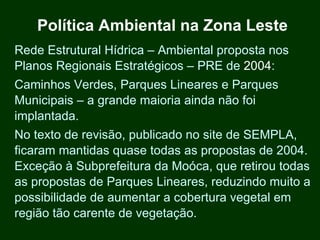 Política Ambiental na Zona Leste
Rede Estrutural Hídrica – Ambiental proposta nos
Planos Regionais Estratégicos – PRE de 2004:
Caminhos Verdes, Parques Lineares e Parques
Municipais – a grande maioria ainda não foi
implantada.
No texto de revisão, publicado no site de SEMPLA,
ficaram mantidas quase todas as propostas de 2004.
Exceção à Subprefeitura da Moóca, que retirou todas
as propostas de Parques Lineares, reduzindo muito a
possibilidade de aumentar a cobertura vegetal em
região tão carente de vegetação.
 