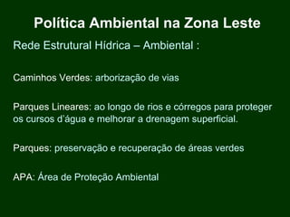 Política Ambiental na Zona Leste
Rede Estrutural Hídrica – Ambiental :

Caminhos Verdes: arborização de vias


Parques Lineares: ao longo de rios e córregos para proteger
os cursos d’água e melhorar a drenagem superficial.


Parques: preservação e recuperação de áreas verdes


APA: Área de Proteção Ambiental
 