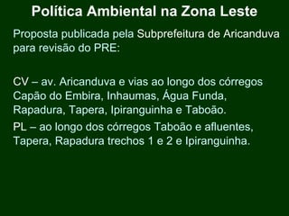 Política Ambiental na Zona Leste
Proposta publicada pela Subprefeitura de Aricanduva
para revisão do PRE:


CV – av. Aricanduva e vias ao longo dos córregos
Capão do Embira, Inhaumas, Água Funda,
Rapadura, Tapera, Ipiranguinha e Taboão.
PL – ao longo dos córregos Taboão e afluentes,
Tapera, Rapadura trechos 1 e 2 e Ipiranguinha.
 
