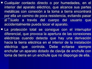 Cualquier contacto directo o por humedades, en el interior del aparato eléctrico, que alcance sus partes metálicas con conexión a la toma a tierra encontrará por ella un camino de poca resistencia, evitando pasar al suelo a través del cuerpo del usuario que accidentalmente pueda tocar el aparato. La protección total se consigue con el interruptor diferencial, que provoca la apertura de las conexiones eléctricas cuando detecta que hay una derivación hacia la tierra eléctrica en el interior de la instalación eléctrica que controla. Debe evitarse siempre enchufar un aparato dotado de clavija de enchufe con toma de tierra en un enchufe que no disponga de ella . 