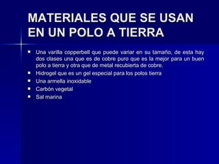 MATERIALES QUE SE USAN EN UN POLO A TIERRA   Una varilla copperbell que puede variar en su tamaño, de esta hay dos clases una que es de cobre puro que es la mejor para un buen polo a tierra y otra que de metal recubierta de cobre. Hidrogel que es un gel especial para los polos tierra  Una armella inoxidable Carbón vegetal  Sal marina  