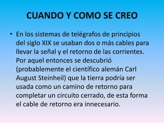CUANDO Y COMO SE CREO
• En los sistemas de telégrafos de principios
  del siglo XIX se usaban dos o más cables para
  llevar la señal y el retorno de las corrientes.
  Por aquel entonces se descubrió
  (probablemente el científico alemán Carl
  August Steinheil) que la tierra podría ser
  usada como un camino de retorno para
  completar un circuito cerrado, de esta forma
  el cable de retorno era innecesario.
 
