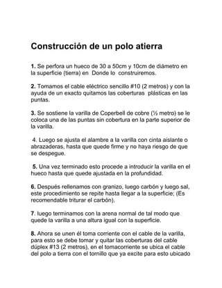 Construcción de un polo atierra

1. Se perfora un hueco de 30 a 50cm y 10cm de diámetro en
la superficie (tierra) en Donde lo construiremos.

2. Tomamos el cable eléctrico sencillo #10 (2 metros) y con la
ayuda de un exacto quitamos las coberturas plásticas en las
puntas.

3. Se sostiene la varilla de Coperbell de cobre (½ metro) se le
coloca una de las puntas sin cobertura en la parte superior de
la varilla.

 4. Luego se ajusta el alambre a la varilla con cinta aislante o
abrazaderas, hasta que quede firme y no haya riesgo de que
se despegue.

 5. Una vez terminado esto procede a introducir la varilla en el
hueco hasta que quede ajustada en la profundidad.

6. Después rellenamos con granizo, luego carbón y luego sal,
este procedimiento se repite hasta llegar a la superficie; (Es
recomendable triturar el carbón).

7. luego terminamos con la arena normal de tal modo que
quede la varilla a una altura igual con la superficie.

8. Ahora se unen él toma corriente con el cable de la varilla,
para esto se debe tomar y quitar las coberturas del cable
dúplex #13 (2 metros), en el tomacorriente se ubica el cable
del polo a tierra con el tornillo que ya excite para esto ubicado
 