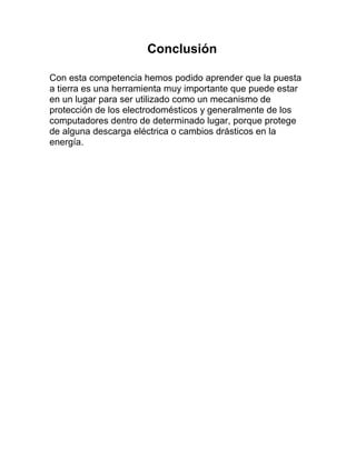 Conclusión

Con esta competencia hemos podido aprender que la puesta
a tierra es una herramienta muy importante que puede estar
en un lugar para ser utilizado como un mecanismo de
protección de los electrodomésticos y generalmente de los
computadores dentro de determinado lugar, porque protege
de alguna descarga eléctrica o cambios drásticos en la
energía.
 