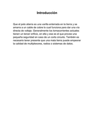 Introducción


Que el polo atierra es una varilla enterrada en la tierra y se
amarra a un cable de cobre lo cual funciona para dar una vía
directa de voltaje. Generalmente los tomacorrientes actuales
tienen un tercer orificio, en ella y ese es el que provee una
pequeña seguridad en caso de un corto circuito. También es
necesario tener presente que una mala tierra puede empeorar
la calidad de multiplexores, radios o sistemas de datos.
 